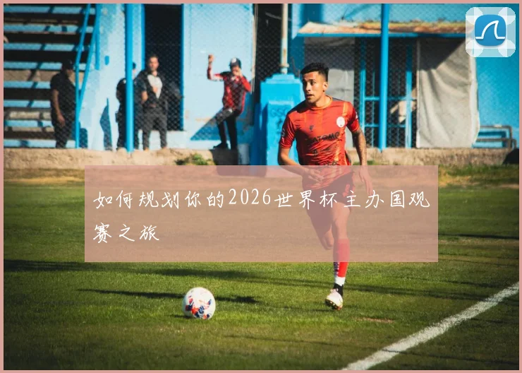 如何规划你的2026世界杯主办国观赛之旅