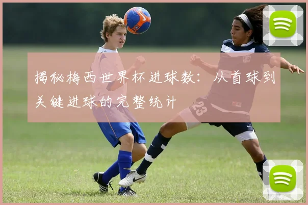 揭秘梅西世界杯进球数：从首球到关键进球的完整统计