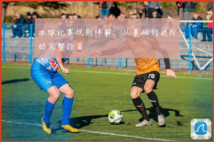 冰球比赛规则详解：从基础到进阶的完整指南