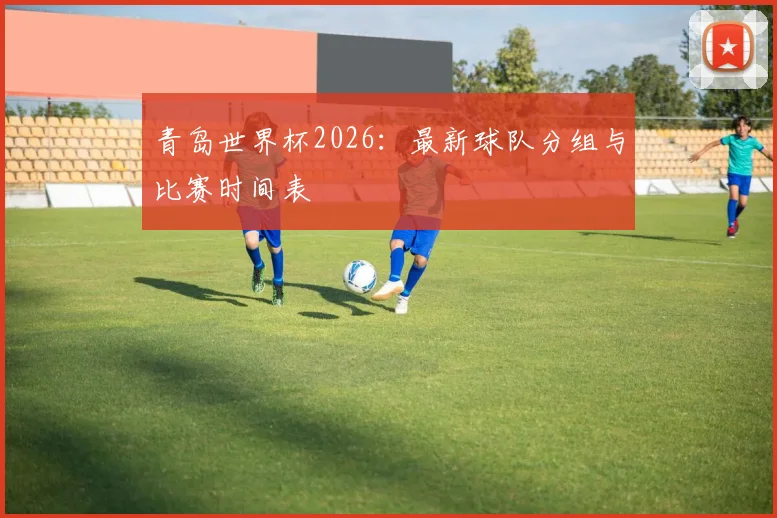青岛世界杯2026:最新球队分组与比赛时间表