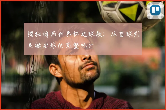 揭秘梅西世界杯进球数:从首球到关键进球的完整统计